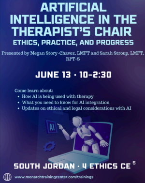 Artificial intelligence in the therapist's chair. Ethics, practice, and progress. Presented by megan story-chavez, phd, lmft and sarah stroup, ma, lmft, and rpt-s. June 13, 10am to 2:30 am. Come learn about how ai is being used with therapy, what you need to know for AI integration, and updates on ehtical and legal considerations with AI. Location: south jordan.
